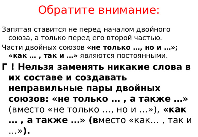 Обратите внимание: Запятая ставится не перед началом двойного союза, а только перед его второй частью. Части двойных союзов «не только …, но и …»; «как … , так и …» являются постоянными. Г ! Нельзя заменять никакие слова в их составе и создавать неправильные пары двойных союзов: «не только … , а также …» (вместо «не только …, но и …»), «как … , а также …» (в место «как… , так и …» ). 