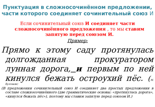 Пунктуация в сложносочинённом предложении, части которого соединяет сочинительный союз И Если сочинительный союз И соединяет части сложносочинённого предложения , то мы ставим запятую перед союзом И. Пример: Прямо к этому саду протянулась долгожданная прокуратором лунная дорога,  и первым по ней кинулся бежать остроухий пёс. ( М. Булгаков) (В предложении сочинительный союз И соединяет два простых предложения в составе сложносочинённого (две грамматические основы: «протянулась дорога», «кинулся бежать пёс»), поэтому мы ставим запятую перед союзом И.)  