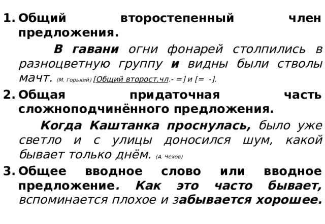 Общий второстепенный член предложения.  В гавани огни фонарей столпились в разноцветную группу и видны были стволы мачт. (М. Горький) [ Общий второст.чл .- =] и [= -]. Общая придаточная часть сложноподчинённого предложения.  Когда Каштанка проснулась, было уже светло и с улицы доносился шум, какой бывает только днём. (А. Чехов) Общее вводное слово или вводное предложение . Как это часто бывает, вспоминается плохое и з абывается хорошее.    