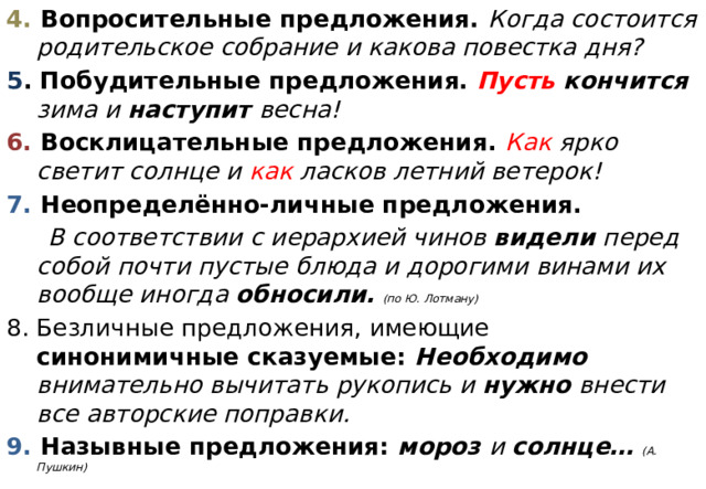 4. Вопросительные предложения. Когда состоится родительское собрание и какова повестка дня? 5 . Побудительные предложения.  Пусть кончится зима и наступит весна! 6. Восклицательные предложения. Как ярко светит солнце и как ласков летний ветерок! 7. Неопределённо-личные предложения.  В соответствии с иерархией чинов видели перед собой почти пустые блюда и дорогими винами их вообще иногда обносили.  (по Ю. Лотману) Безличные предложения, имеющие синонимичные сказуемые: Необходимо внимательно вычитать рукопись и нужно внести все авторские поправки. 9. Назывные предложения: мороз и солнце… (А. Пушкин)  