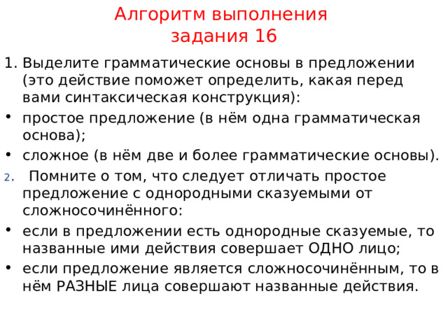 Алгоритм выполнения  задания 16 Выделите грамматические основы в предложении (это действие поможет определить, какая перед вами синтаксическая конструкция): простое предложение (в нём одна грамматическая основа); сложное (в нём две и более грамматические основы). 2 . Помните о том, что следует отличать простое предложение с однородными сказуемыми от сложносочинённого: если в предложении есть однородные сказуемые, то названные ими действия совершает ОДНО лицо; если предложение является сложносочинённым, то в нём РАЗНЫЕ лица совершают названные действия. 