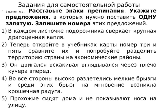 Задания для самостоятельной работы Задание №1 . Расставьте знаки препинания . Укажите предложения , в которых нужно поставить ОДНУ запятую. Запишите номера этих предложений. В каждом листочке подорожника сверкает крупная драгоценная капля. 2) Теперь откройте в учебниках карты номер три и пять сравните их и попробуйте разделить территорию страны на экономические районы. 3) Он двигался вскакивал вглядывался через плечо кучера вперед. 4) Во все стороны высоко разлетелись мелкие брызги и среди этих брызг на мгновение возникла крошечная радуга. 5) Прохожие сидят дома и не показывают носа на улицу. 