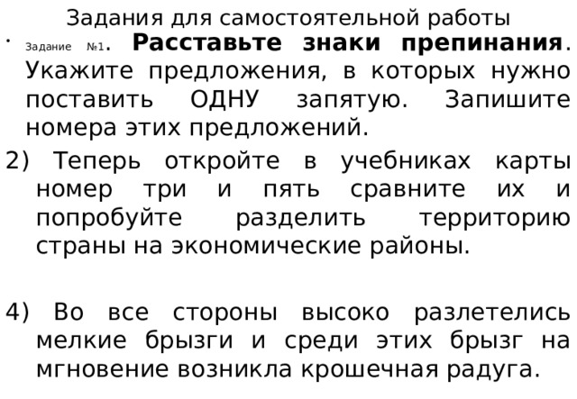 Задания для самостоятельной работы Задание №1 . Расставьте знаки препинания . Укажите предложения, в которых нужно поставить ОДНУ запятую. Запишите номера этих предложений. 2) Теперь откройте в учебниках карты номер три и пять сравните их и попробуйте разделить территорию страны на экономические районы. 4) Во все стороны высоко разлетелись мелкие брызги и среди этих брызг на мгновение возникла крошечная радуга. 