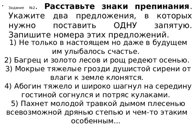 Задание №2 . Расставьте знаки препинания . Укажите два предложения, в которых нужно поставить ОДНУ запятую. Запишите номера этих предложений.   1) Не только в настоящем но даже в будущем им улыбалось счастье.    2) Багрец и золото лесов и рощ редеют осенью.    3) Мокрые тяжелые грозди душистой сирени от влаги к земле клонятся.   4) Абогин тяжело и широко шагнул на середину гостиной согнулся и потряс кулаками.    5) Пахнет молодой травкой дымом плесенью всевозможной дрянью степью и чем-то этаким особенным...  