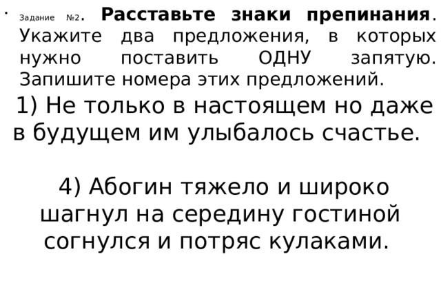 Задание №2 . Расставьте знаки препинания . Укажите два предложения, в которых нужно поставить ОДНУ запятую. Запишите номера этих предложений.   1) Не только в настоящем но даже в будущем им улыбалось счастье.       4) Абогин тяжело и широко шагнул на середину гостиной согнулся и потряс кулаками.     