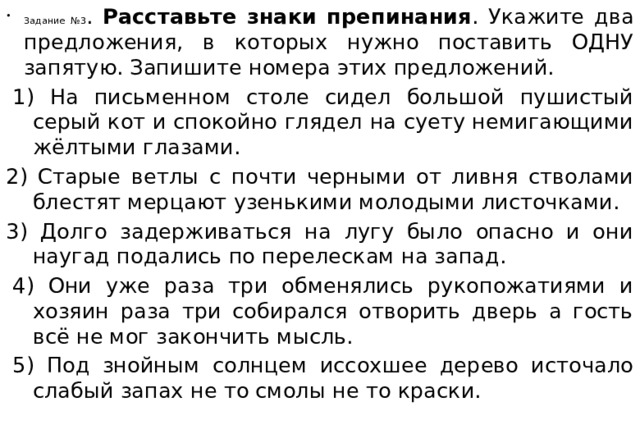 Задание №3 . Расставьте знаки препинания . Укажите два предложения, в которых нужно поставить ОДНУ запятую. Запишите номера этих предложений.   1) На письменном столе сидел большой пушистый серый кот и спокойно глядел на суету немигающими жёлтыми глазами. 2) Старые ветлы с почти черными от ливня стволами блестят мерцают узенькими молодыми листочками. 3) Долго задерживаться на лугу было опасно и они наугад подались по перелескам на запад.   4) Они уже раза три обменялись рукопожатиями и хозяин раза три собирался отворить дверь а гость всё не мог закончить мысль.   5) Под знойным солнцем иссохшее дерево источало слабый запах не то смолы не то краски. 