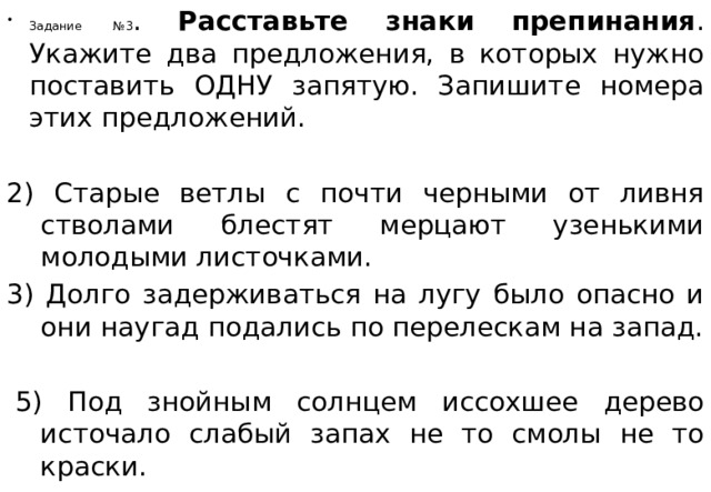 Задание №3 . Расставьте знаки препинания . Укажите два предложения, в которых нужно поставить ОДНУ запятую. Запишите номера этих предложений.   2) Старые ветлы с почти черными от ливня стволами блестят мерцают узенькими молодыми листочками. 3) Долго задерживаться на лугу было опасно и они наугад подались по перелескам на запад.     5) Под знойным солнцем иссохшее дерево источало слабый запах не то смолы не то краски. 