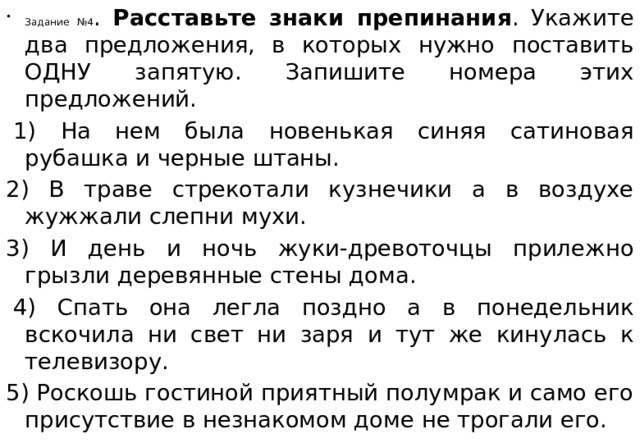 Задание №4 . Расставьте знаки препинания . Укажите два предложения, в которых нужно поставить ОДНУ запятую. Запишите номера этих предложений.   1) На нем была новенькая синяя сатиновая рубашка и черные штаны. 2) В траве стрекотали кузнечики а в воздухе жужжали слепни мухи.  3) И день и ночь жуки-древоточцы прилежно грызли деревянные стены дома.    4) Спать она легла поздно а в понедельник вскочила ни свет ни заря и тут же кинулась к телевизору.  5) Роскошь гостиной приятный полумрак и само его присутствие в незнакомом доме не трогали его.  