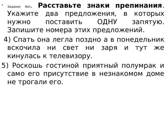 Задание №4 . Расставьте знаки препинания . Укажите два предложения, в которых нужно поставить ОДНУ запятую. Запишите номера этих предложений.   4) Спать она легла поздно а в понедельник вскочила ни свет ни заря и тут же кинулась к телевизору.  5) Роскошь гостиной приятный полумрак и само его присутствие в незнакомом доме не трогали его.  