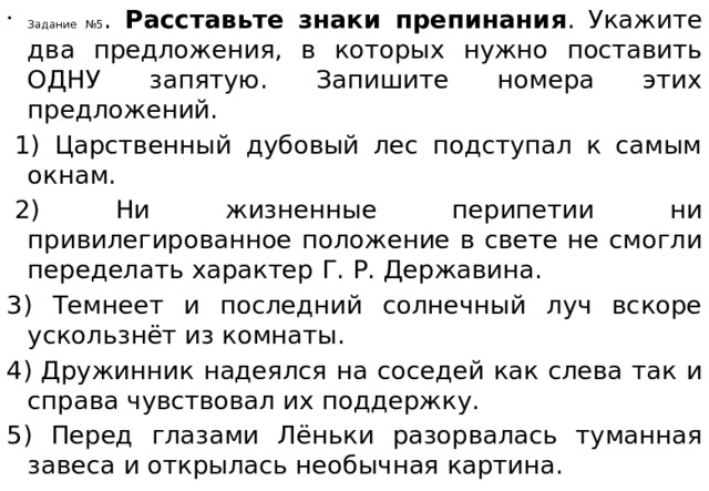 Задание №5 . Расставьте знаки препинания . Укажите два предложения, в которых нужно поставить ОДНУ запятую. Запишите номера этих предложений.   1) Царственный дубовый лес подступал к самым окнам.   2) Ни жизненные перипетии ни привилегированное положение в свете не смогли переделать характер Г. Р. Державина. 3) Темнеет и последний солнечный луч вскоре ускользнёт из комнаты. 4) Дружинник надеялся на соседей как слева так и справа чувствовал их поддержку. 5) Перед глазами Лёньки разорвалась туманная завеса и открылась необычная картина. 