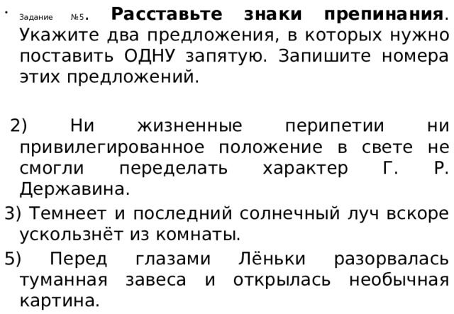 Задание №5 . Расставьте знаки препинания . Укажите два предложения, в которых нужно поставить ОДНУ запятую. Запишите номера этих предложений.     2) Ни жизненные перипетии ни привилегированное положение в свете не смогли переделать характер Г. Р. Державина. 3) Темнеет и последний солнечный луч вскоре ускользнёт из комнаты. 5) Перед глазами Лёньки разорвалась туманная завеса и открылась необычная картина. 