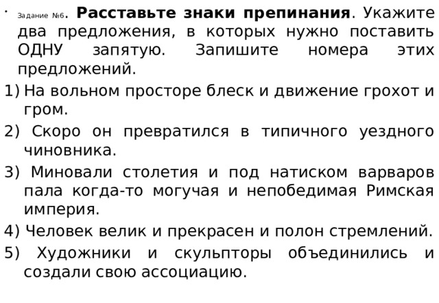 Задание №6 . Расставьте знаки препинания . Укажите два предложения, в которых нужно поставить ОДНУ запятую. Запишите номера этих предложений. На вольном просторе блеск и движение грохот и гром. 2) Скоро он превратился в типичного уездного чиновника. 3) Миновали столетия и под натиском варваров пала когда-то могучая и непобедимая Римская империя. 4) Человек велик и прекрасен и полон стремлений. 5) Художники и скульпторы объединились и создали свою ассоциацию. 