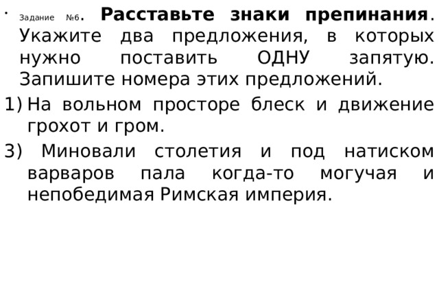 Задание №6 . Расставьте знаки препинания . Укажите два предложения, в которых нужно поставить ОДНУ запятую. Запишите номера этих предложений. На вольном просторе блеск и движение грохот и гром. 3) Миновали столетия и под натиском варваров пала когда-то могучая и непобедимая Римская империя. 