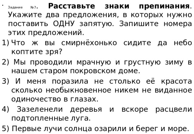 Задание №7 . Расставьте знаки препинания . Укажите два предложения, в которых нужно поставить ОДНУ запятую. Запишите номера этих предложений. Что ж вы смирнёхонько сидите да небо коптите зря? 2) Мы проводили мрачную и грустную зиму в нашем старом покровском доме. 3) И меня поразила не столько её красота сколько необыкновенное никем не виданное одиночество в глазах. 4) Зазеленели деревья и вскоре расцвели подтопленные луга. 5) Первые лучи солнца озарили и берег и море. 