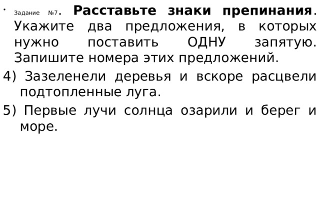 Задание №7 . Расставьте знаки препинания . Укажите два предложения, в которых нужно поставить ОДНУ запятую. Запишите номера этих предложений. 4) Зазеленели деревья и вскоре расцвели подтопленные луга. 5) Первые лучи солнца озарили и берег и море. 