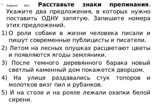 Задание №8 . Расставьте знаки препинания . Укажите два предложения, в которых нужно поставить ОДНУ запятую. Запишите номера этих предложений. О роли собаки в жизни человека писали и пишут современные публицисты и писатели. 2) Летом на лесных опушках расцветают цветы и появляются ягоды земляники. 3) После темного деревянного барака новый светлый каменный дом покажется дворцом. 4) На улице раздавались стук топоров и молотков визг пил и рубанков. 5) И на столе и на рояле лежали охапки белой сирени. 