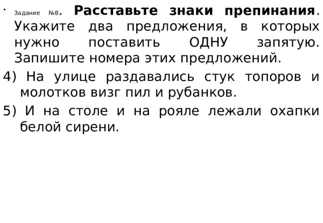 Задание №8 . Расставьте знаки препинания . Укажите два предложения, в которых нужно поставить ОДНУ запятую. Запишите номера этих предложений. 4) На улице раздавались стук топоров и молотков визг пил и рубанков. 5) И на столе и на рояле лежали охапки белой сирени. 