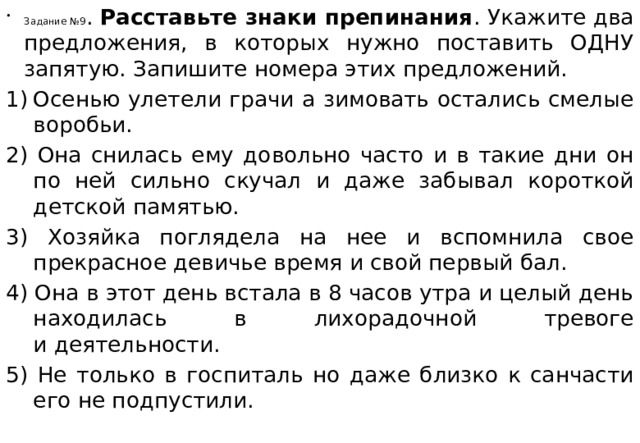 Задание №9 . Расставьте знаки препинания . Укажите два предложения, в которых нужно поставить ОДНУ запятую. Запишите номера этих предложений. Осенью улетели грачи а зимовать остались смелые воробьи.  2) Она снилась ему довольно часто и в такие дни он по ней сильно скучал и даже забывал короткой детской памятью. 3) Хозяйка поглядела на нее и вспомнила свое прекрасное девичье время и свой первый бал. 4) Она в этот день встала в 8 часов утра и целый день находилась в лихорадочной тревоге и деятельности. 5) Не только в госпиталь но даже близко к санчасти его не подпустили.  