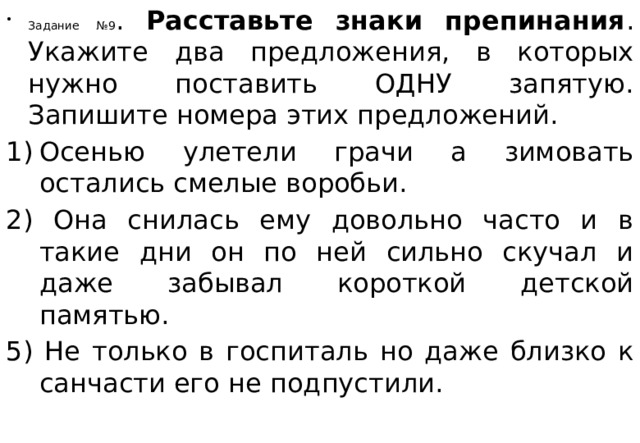 Задание №9 . Расставьте знаки препинания . Укажите два предложения, в которых нужно поставить ОДНУ запятую. Запишите номера этих предложений. Осенью улетели грачи а зимовать остались смелые воробьи.  2) Она снилась ему довольно часто и в такие дни он по ней сильно скучал и даже забывал короткой детской памятью. 5) Не только в госпиталь но даже близко к санчасти его не подпустили.  