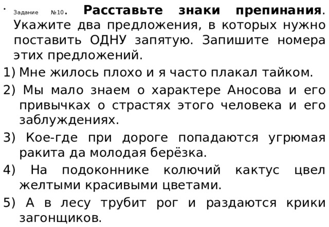 Задание №10 . Расставьте знаки препинания . Укажите два предложения, в которых нужно поставить ОДНУ запятую. Запишите номера этих предложений. Мне жилось плохо и я часто плакал тайком.  2) Мы мало знаем о характере Аносова и его привычках о страстях этого человека и его заблуждениях.  3) Кое-где при дороге попадаются угрюмая ракита да молодая берёзка.  4) На подоконнике колючий кактус цвел желтыми красивыми цветами. 5) А в лесу трубит рог и раздаются крики загонщиков.   