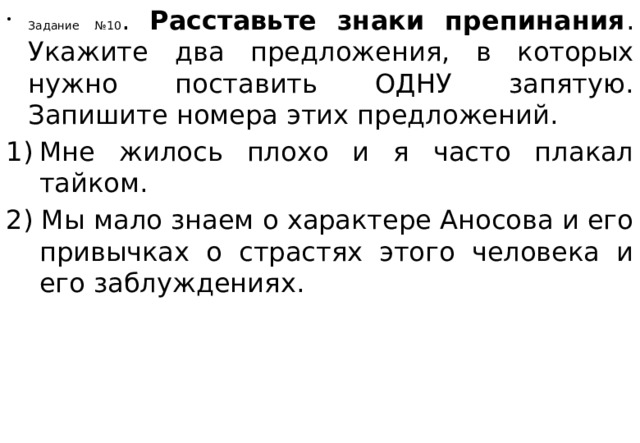 Задание №10 . Расставьте знаки препинания . Укажите два предложения, в которых нужно поставить ОДНУ запятую. Запишите номера этих предложений. Мне жилось плохо и я часто плакал тайком.  2) Мы мало знаем о характере Аносова и его привычках о страстях этого человека и его заблуждениях.    