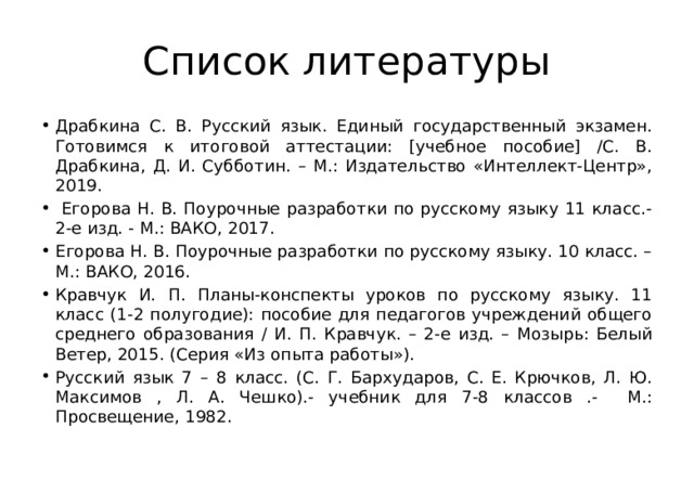 Список литературы Драбкина С. В. Русский язык. Единый государственный экзамен. Готовимся к итоговой аттестации: [учебное пособие] /С. В. Драбкина, Д. И. Субботин. – М.: Издательство «Интеллект-Центр», 2019.  Егорова Н. В. Поурочные разработки по русскому языку 11 класс.-2-е изд. - М.: ВАКО, 2017. Егорова Н. В. Поурочные разработки по русскому языку. 10 класс. – М.: ВАКО, 2016. Кравчук И. П. Планы-конспекты уроков по русскому языку. 11 класс (1-2 полугодие): пособие для педагогов учреждений общего среднего образования / И. П. Кравчук. – 2-е изд. – Мозырь: Белый Ветер, 2015. (Серия «Из опыта работы»). Русский язык 7 – 8 класс. (С. Г. Бархударов, С. Е. Крючков, Л. Ю. Максимов , Л. А. Чешко).- учебник для 7-8 классов .- М.: Просвещение, 1982. 