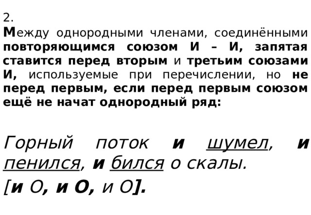 2.  М ежду однородными членами, соединёнными повторяющимся союзом И – И, запятая ставится перед вторым и третьим союзами И, используемые при перечислении, но не перед первым, если перед первым союзом ещё не начат однородный ряд:  Горный поток и  шумел , и  пенился ,  и  бился о скалы. [ и  О , и О, и О ].  