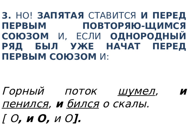 3. Но! Запятая ставится и перед первым повторяю-щимся союзом И , если однородный ряд был уже начат перед первым союзом И : Горный поток  шумел , и  пенился ,  и  бился о скалы. [  О , и О, и О ]. 