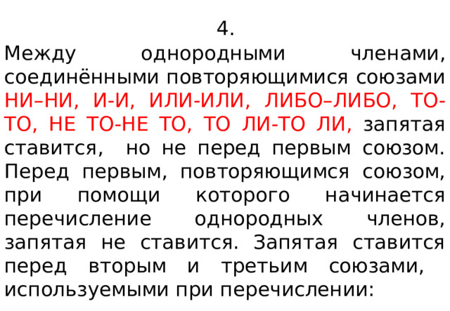  4.  Между однородными членами, соединёнными повторяющимися союзами НИ–НИ, И-И, ИЛИ-ИЛИ, ЛИБО–ЛИБО, ТО-ТО, НЕ ТО-НЕ ТО, ТО ЛИ-ТО ЛИ, запятая ставится, но не перед первым союзом.  Перед первым , повторяющимся союзом, при помощи которого начинается перечисление однородных членов, запятая не ставится. Запятая ставится перед вторым и третьим союзами, используемыми при перечислении: 