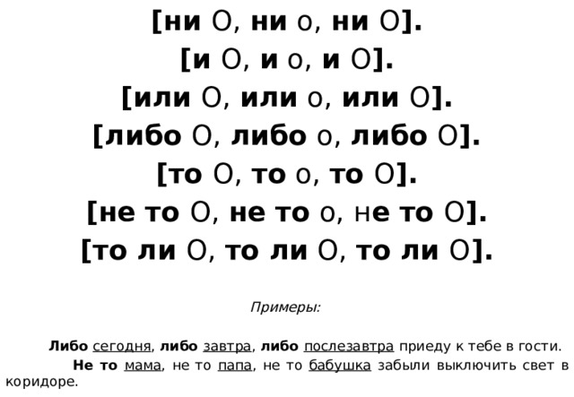 [ни О, ни о, ни О ]. [и О, и о, и О ]. [или О, или о, или О ]. [либо О, либо о, либо О ]. [то О, то о, то О ]. [не то О, не то о, н е то О ]. [то ли О, то ли О, то ли О ].  Примеры:   Либо  сегодня , либо  завтра , либо  послезавтра приеду к тебе в гости.  Не то мама , не то папа , не то бабушка забыли выключить свет в коридоре.            