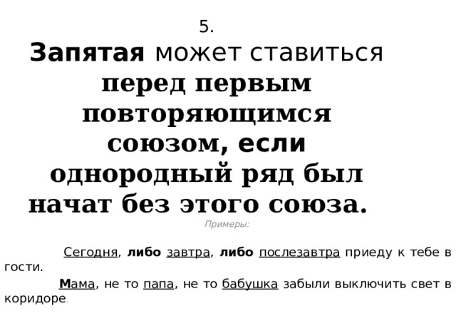 5.  Запятая может ставиться перед первым повторяющимся союзом , если однородный ряд был начат без этого союза.  Примеры:   Сегодня , либо  завтра , либо  послезавтра приеду к тебе в гости.  М ама , не то папа , не то бабушка забыли выключить свет в коридоре .  