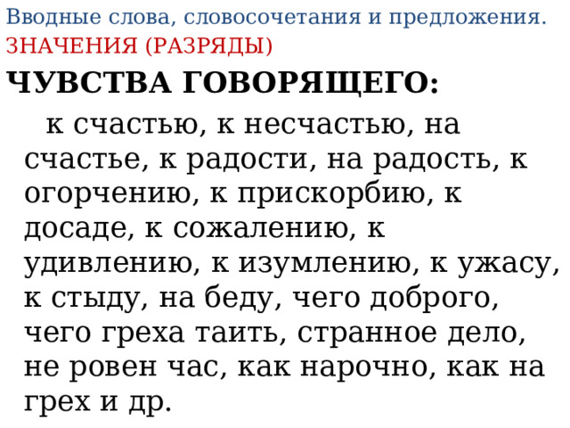 Вводные слова, словосочетания и предложения . ЗНАЧЕНИЯ (РАЗРЯДЫ) ЧУВСТВА ГОВОРЯЩЕГО:  к счастью, к несчастью, на счастье, к радости, на радость, к огорчению, к прискорбию, к досаде, к сожалению, к удивлению, к изумлению, к ужасу, к стыду, на беду, чего доброго, чего греха таить, странное дело, не ровен час, как нарочно, как на грех и др. 