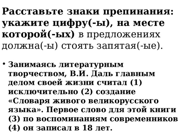 Расставьте знаки препинания: укажите цифру(-ы), на месте которой(-ых) в предложениях должна(-ы) стоять запятая(-ые). Занимаясь литературным творчеством, В.И. Даль главным делом своей жизни считал (1) исключительно (2) создание «Словаря живого великорусского языка». Первое слово для этой книги (3) по воспоминаниям современников (4) он записал в 18 лет. 