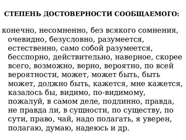 СТЕПЕНЬ ДОСТОВЕРНОСТИ СООБЩАЕМОГО:   конечно, несомненно, без всякого сомнения, очевидно, безусловно, разумеется, естественно, само собой разумеется, бесспорно, действительно, наверное, скорее всего, возможно, верно, вероятно, по всей вероятности, может, может быть, быть может, должно быть, кажется, мне кажется, казалось бы, видимо, по-видимому, пожалуй, в самом деле, подлинно, правда, не правда ли, в сущности, по существу, по сути, право, чай, надо полагат ь, я уверен, полагаю, думаю, надеюсь и др. 