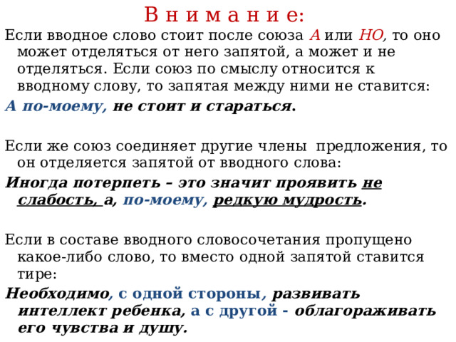 В н и м а н и е:   Если вводное слово стоит после союза  А  или НО , то оно может отделяться от него запятой, а может и не отделяться. Если союз по смыслу относится к вводному слову, то запятая между ними не ставится: А по-моему, не стоит и стараться .  Если же союз соединяет другие члены предложения, то он отделяется запятой от вводного слова: Иногда потерпеть – это значит проявить не слабость, а, по-моему,  редкую мудрость .  Если в составе вводного словосочетания пропущено какое-либо слово, то вместо одной запятой ставится тире: Необходимо , с одной стороны , развивать интеллект ребенка, а с другой - облагораживать его чувства и душу. 