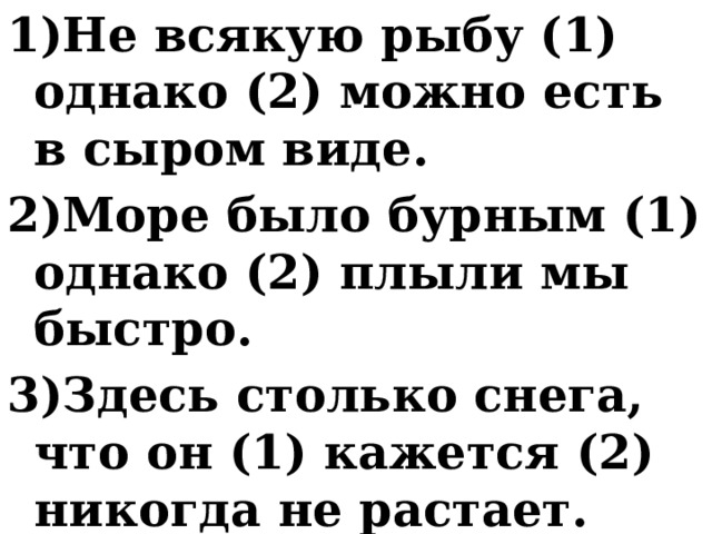 1)Не всякую рыбу (1) однако (2) можно есть в сыром виде. 2)Море было бурным (1) однако (2) плыли мы быстро. 3)Здесь столько снега, что он (1) кажется (2) никогда не растает. 