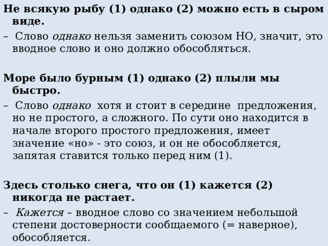 Не всякую рыбу (1) однако (2) можно есть в сыром виде. – Слово однако нельзя заменить союзом НО, значит, это вводное слово и оно должно обособляться. Море было бурным (1) однако (2) плыли мы быстро. – Слово однако хотя и стоит в середине предложения, но не простого, а сложного. По сути оно находится в начале второго простого предложения, имеет значение «но» - это союз, и он не обособляется, запятая ставится только перед ним (1).   Здесь столько снега, что он (1) кажется (2) никогда не растает. – Кажется – вводное слово со значением небольшой степени достоверности сообщаемого (= наверное), обособляется. 