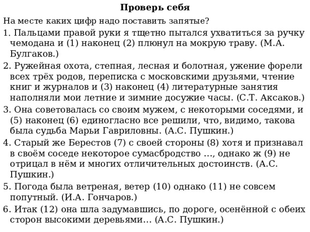 Проверь себя На месте каких цифр надо поставить запятые? 1. Пальцами правой руки я тщетно пытался ухватиться за ручку чемодана и (1) наконец (2) плюнул на мокрую траву. (М.А. Булгаков.) 2. Ружейная охота, степная, лесная и болотная, ужение форели всех трёх родов, переписка с московскими друзьями, чтение книг и журналов и (3) наконец (4) литературные занятия наполняли мои летние и зимние досужие часы. (С.Т. Аксаков.) 3. Она советовалась со своим мужем, с некоторыми соседями, и (5) наконец (6) единогласно все решили, что, видимо, такова была судьба Марьи Гавриловны. (А.С. Пушкин.) 4. Старый же Берестов (7) с своей стороны (8) хотя и признавал в своём соседе некоторое сумасбродство …, однако ж (9) не отрицал в нём и многих отличительных достоинств. (А.С. Пушкин.) 5. Погода была ветреная, ветер (10) однако (11) не совсем попутный. (И.А. Гончаров.) 6. Итак (12) она шла задумавшись, по дороге, осенённой с обеих сторон высокими деревьями… (А.С. Пушкин.) 