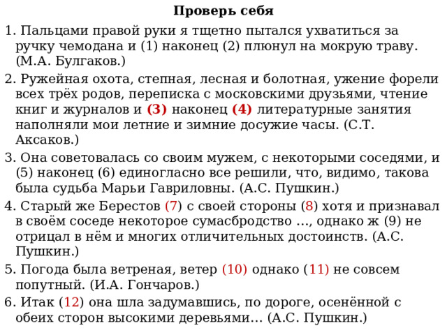 Проверь себя 1. Пальцами правой руки я тщетно пытался ухватиться за ручку чемодана и (1) наконец (2) плюнул на мокрую траву. (М.А. Булгаков.) 2. Ружейная охота, степная, лесная и болотная, ужение форели всех трёх родов, переписка с московскими друзьями, чтение книг и журналов и (3) наконец (4) литературные занятия наполняли мои летние и зимние досужие часы. (С.Т. Аксаков.) 3. Она советовалась со своим мужем, с некоторыми соседями, и (5) наконец (6) единогласно все решили, что, видимо, такова была судьба Марьи Гавриловны. (А.С. Пушкин.) 4. Старый же Берестов (7 ) с своей стороны ( 8 ) хотя и признавал в своём соседе некоторое сумасбродство …, однако ж (9) не отрицал в нём и многих отличительных достоинств. (А.С. Пушкин.) 5. Погода была ветреная, ветер (10) однако ( 11) не совсем попутный. (И.А. Гончаров.) 6. Итак ( 12 ) она шла задумавшись, по дороге, осенённой с обеих сторон высокими деревьями… (А.С. Пушкин.) 