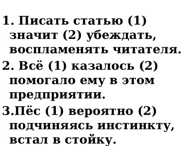 1. Писать статью (1) значит (2) убеждать, воспламенять читателя. 2. Всё (1) казалось (2) помогало ему в этом предприятии. 3.Пёс (1) вероятно (2) подчиняясь инстинкту, встал в стойку. 