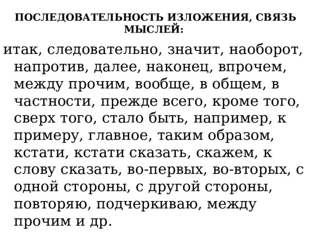 ПОСЛЕДОВАТЕЛЬНОСТЬ ИЗЛОЖЕНИЯ, СВЯЗЬ МЫСЛЕЙ:   итак, следовательно, значит, наоборот, напротив, далее, наконец, впрочем, между прочим, вообще, в общем, в частности, прежде всего, кроме того, сверх того, стало быть, например, к примеру, главное, таким образом, кстати, кстати сказать, скажем, к слову сказать, во-первых, во-вторых, с одной стороны, с другой стороны, повторяю, подчеркиваю, между прочим и др. 