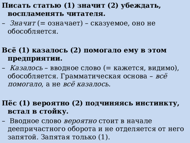 Писать статью (1) значит (2) убеждать, воспламенять читателя. – Значит (= означает) – сказуемое, оно не обособляется.   Всё (1) казалось (2) помогало ему в этом предприятии. – Казалось – вводное слово (= кажется, видимо), обособляется. Грамматическая основа – всё помогало , а не всё казалось .   Пёс (1) вероятно (2) подчиняясь инстинкту, встал в стойку. – Вводное слово вероятно стоит в начале деепричастного оборота и не отделяется от него запятой. Запятая только (1). 