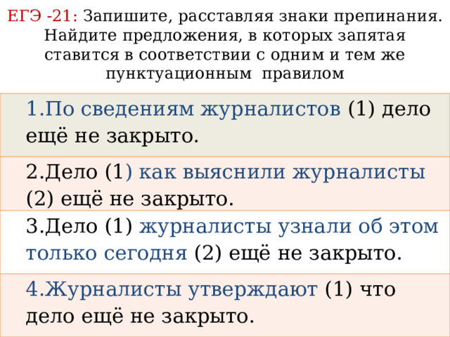 ЕГЭ -21: Запишите, расставляя знаки препинания.  Найдите предложения, в которых запятая ставится в соответствии с одним и тем же пунктуационным правилом 1.По сведениям журналистов (1) дело ещё не закрыто. 2.Дело (1 ) как выяснили журналисты (2) ещё не закрыто. 3.Дело (1) журналисты узнали об этом только сегодня (2) ещё не закрыто. 4.Журналисты утверждают (1) что дело ещё не закрыто.  