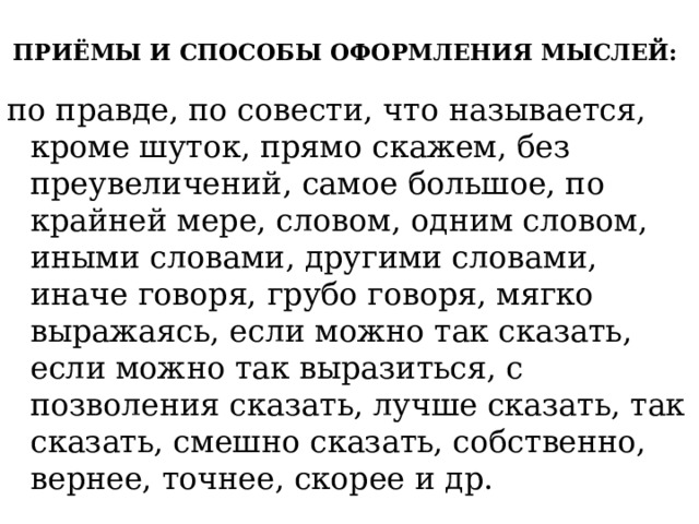 ПРИЁМЫ И СПОСОБЫ ОФОРМЛЕНИЯ МЫСЛЕЙ:   по правде, по совести, что называется, кроме шуток, прямо скажем, без преувеличений, самое большое, по крайней мере, словом, одним словом, иными словами, другими словами, иначе говоря, грубо говоря, мягко выражаясь, если можно так сказать, если можно так выразиться, с позволения сказать, лучше сказать, так сказать, смешно сказать, собственно, вернее, точнее, скорее и др. 