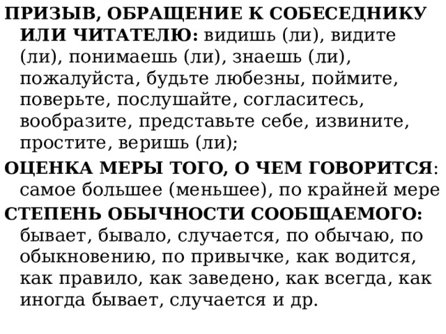 ПРИЗЫВ, ОБРАЩЕНИЕ К СОБЕСЕДНИКУ ИЛИ ЧИТАТЕЛЮ:  видишь (ли), видите (ли), понимаешь (ли), знаешь (ли), пожалуйста, будьте любезны, поймите, поверьте, послушайте, согласитесь, вообразите, представьте себе, извините, простите, веришь (ли); ОЦЕНКА МЕРЫ ТОГО, О ЧЕМ ГОВОРИТСЯ : самое большее (меньшее), по крайней мере СТЕПЕНЬ ОБЫЧНОСТИ СООБЩАЕМОГО: бывает, бывало, случается, по обычаю, по обыкновению, по привычке, как водится, как правило, как заведено, как всегда, как иногда бывает, случается и др. 