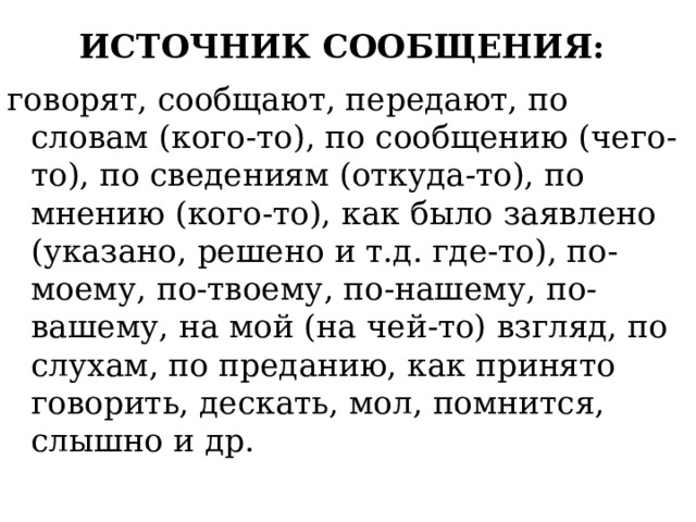 ИСТОЧНИК СООБЩЕНИЯ:   говорят, сообщают, передают, по словам (кого-то), по сообщению (чего-то), по сведениям (откуда-то), по мнению (кого-то), как было заявлено (указано, решено и т.д. где-то), по-моему, по-твоему, по-нашему, по-вашему, на мой (на чей-то) взгляд, по слухам, по преданию, как принято говорить, дескать, мол, помнится, слышно и др. 