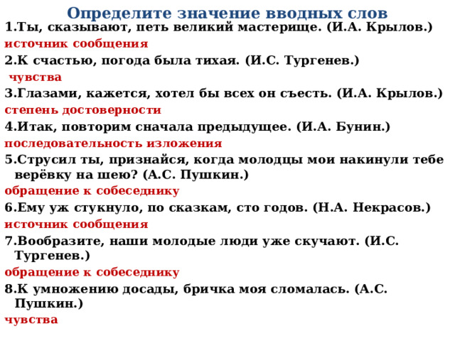 Определите значение вводных слов 1.Ты, сказывают, петь великий мастерище. (И.А. Крылов.) источник сообщения 2.К счастью, погода была тихая. (И.С. Тургенев.)  чувства 3.Глазами, кажется, хотел бы всех он съесть. (И.А. Крылов.) степень достоверности 4.Итак, повторим сначала предыдущее. (И.А. Бунин.) последовательность изложения 5.Струсил ты, признайся, когда молодцы мои накинули тебе верёвку на шею? (А.С. Пушкин.) обращение к собеседнику 6.Ему уж стукнуло, по сказкам, сто годов. (Н.А. Некрасов.) источник сообщения 7.Вообразите, наши молодые люди уже скучают. (И.С. Тургенев.) обращение к собеседнику 8.К умножению досады, бричка моя сломалась. (А.С. Пушкин.) чувства 