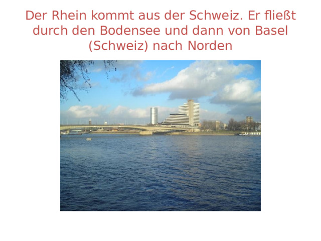 Der Rhein kommt aus der Schweiz. Er fließt durch den Bodensee und dann von Basel (Schweiz) nach  Norden 