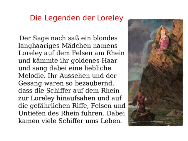  Die Legenden der Loreley  Der Sage nach saß ein blondes langhaariges Mädchen namens Loreley auf dem Felsen am Rhein und kämmte ihr goldenes Haar und sang dabei eine liebliche Melodie. Ihr Aussehen und der Gesang waren so bezaubernd, dass die Schiffer auf dem Rhein zur Loreley hinaufsahen und auf die gefährlichen Riffe, Felsen und Untiefen des Rhein fuhren. Dabei kamen viele Schiffer ums Leben. 