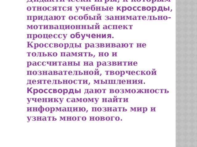 Дидактически игры, к которым относятся учебные   кроссворды , придают особый занимательно-мотивационный аспект процессу   обучения . Кроссворды   развивают не только память, но и рассчитаны на развитие познавательной, творческой деятельности, мышления. Кроссворды   дают возможность ученику самому найти информацию, познать мир и узнать много нового. 